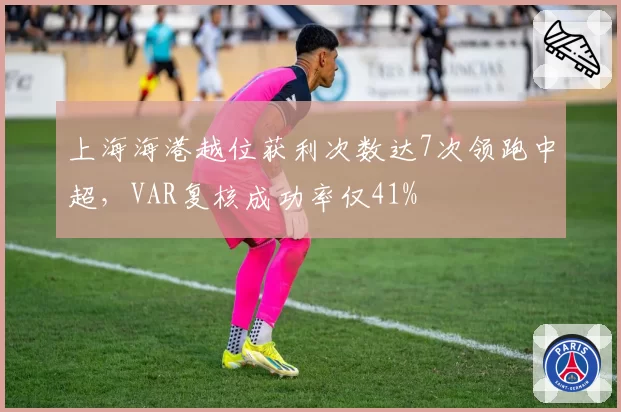 上海海港越位获利次数达7次领跑中超，VAR复核成功率仅41%