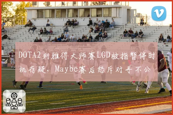 DOTA2利雅得大师赛LGD被指暂停时机存疑，Maybe赛后怒斥对手不公