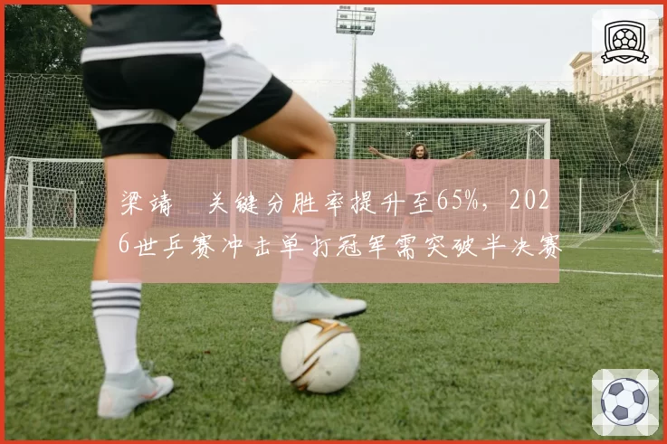 梁靖崑关键分胜率提升至65%，2026世乒赛冲击单打冠军需突破半决赛瓶颈