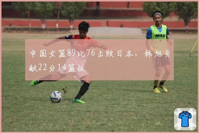中国女篮89比76击败日本，韩旭贡献22分14篮板