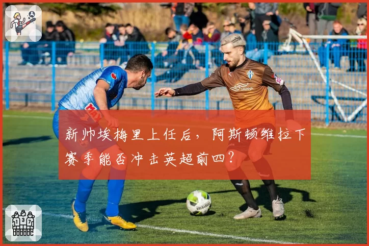新帅埃梅里上任后，阿斯顿维拉下赛季能否冲击英超前四？