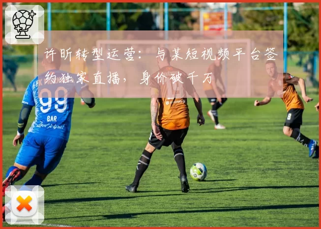 许昕转型运营：与某短视频平台签约独家直播，身价破千万