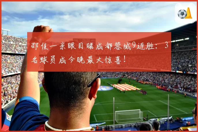 邵佳一亲眼目睹成都蓉城9连胜:3名球员成今晚最大惊喜!