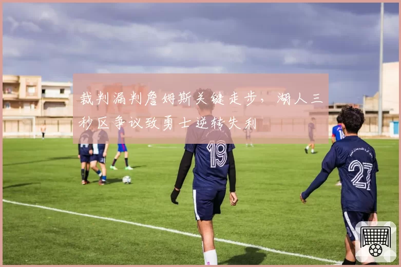 裁判漏判詹姆斯关键走步，湖人三秒区争议致勇士逆转失利