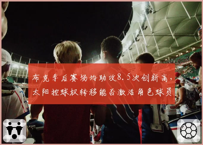 布克季后赛场均助攻8.5次创新高，太阳控球权转移能否激活角色球员？