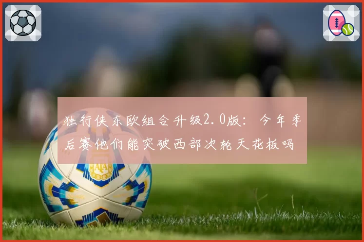 独行侠东欧组合升级2.0版：今年季后赛他们能突破西部次轮天花板吗？