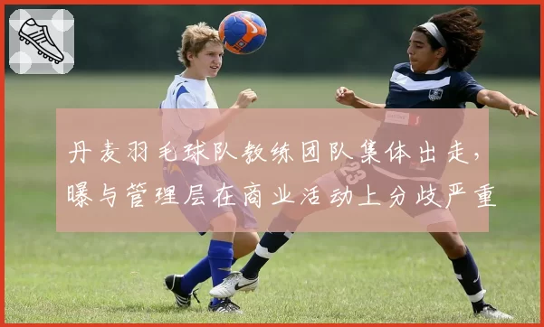 丹麦羽毛球队教练团队集体出走,曝与管理层在商业活动上分歧严重