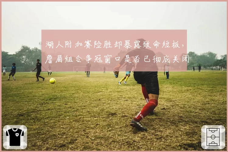 湖人附加赛险胜却暴露致命短板,詹眉组合争冠窗口是否已彻底关闭?