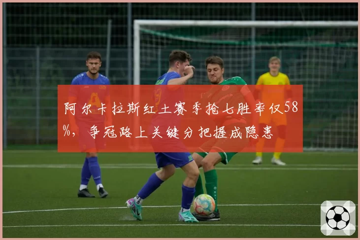 阿尔卡拉斯红土赛季抢七胜率仅58%，争冠路上关键分把握成隐患