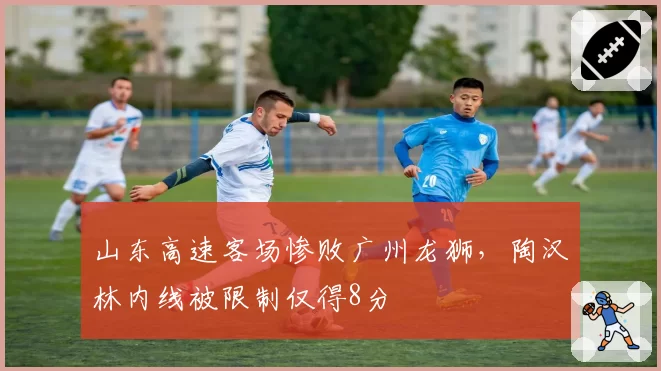 山东高速客场惨败广州龙狮，陶汉林内线被限制仅得8分