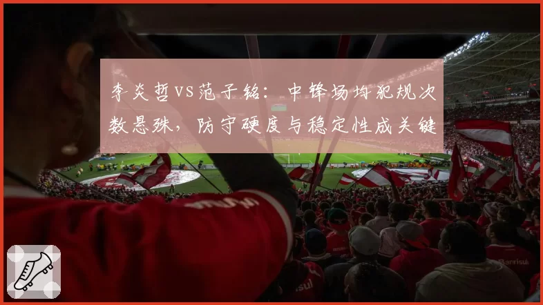 李炎哲vs范子铭:中锋场均犯规次数悬殊,防守硬度与稳定性成关键