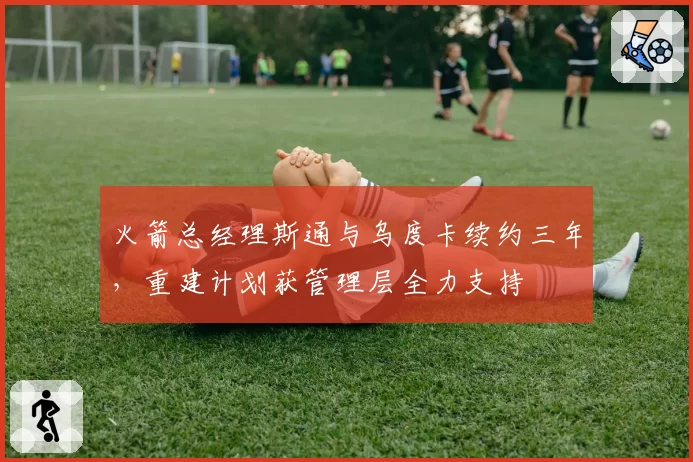 火箭总经理斯通与乌度卡续约三年，重建计划获管理层全力支持