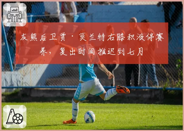 灰熊后卫贾·莫兰特右膝积液停赛休养，复出时间推迟到七月