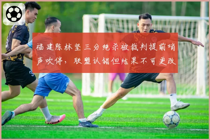 福建陈林坚三分绝杀被裁判提前哨声吹停，联盟认错但结果不可更改