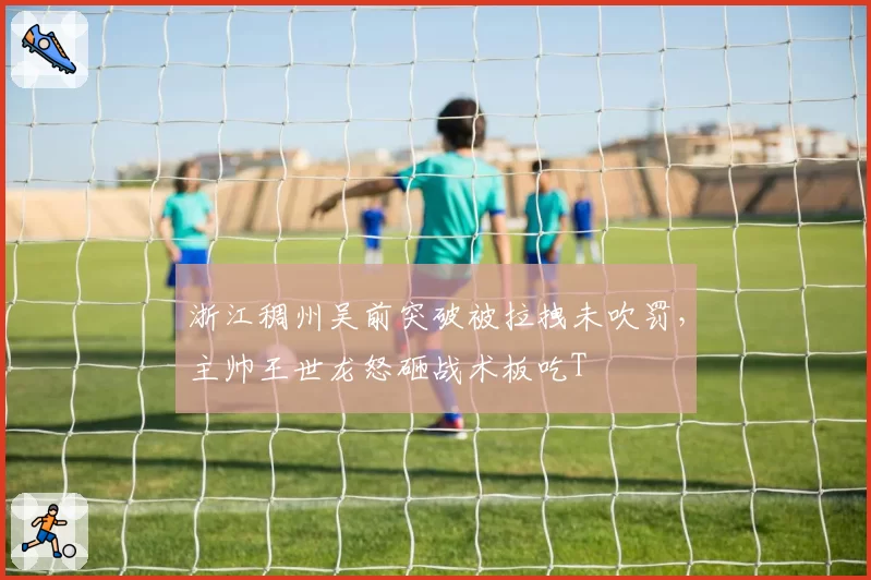浙江稠州吴前突破被拉拽未吹罚，主帅王世龙怒砸战术板吃T