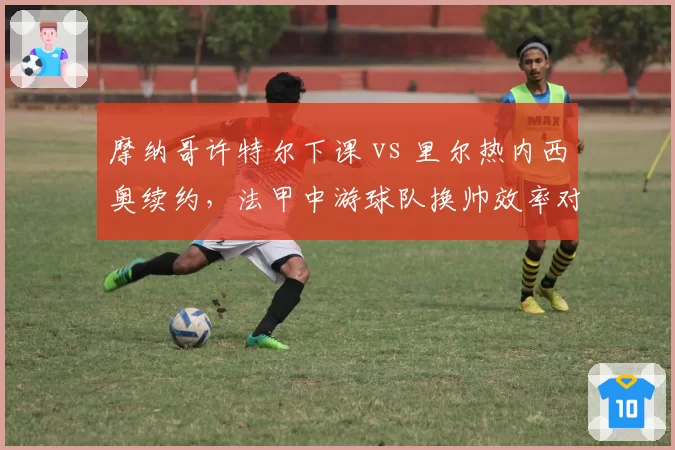 摩纳哥许特尔下课 vs 里尔热内西奥续约，法甲中游球队换帅效率对比