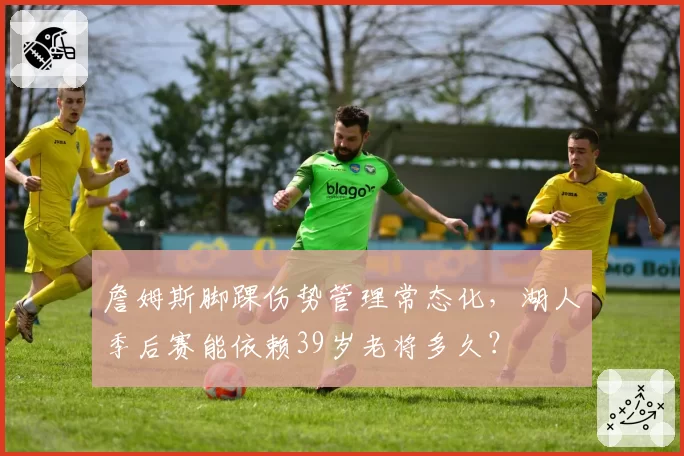 詹姆斯脚踝伤势管理常态化，湖人季后赛能依赖39岁老将多久？