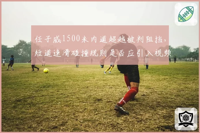 任子威1500米内道超越被判阻挡，短道速滑碰撞规则是否应引入视频仲裁？