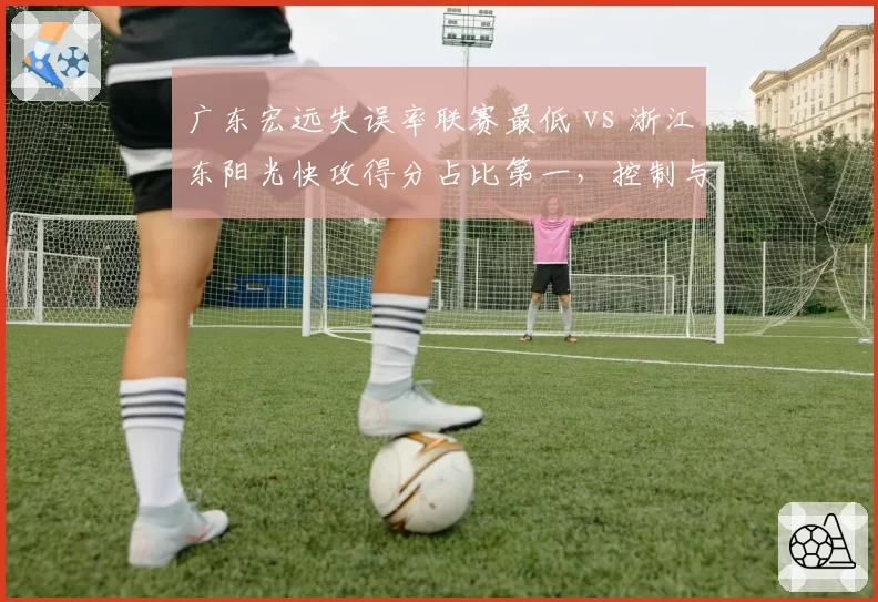 广东宏远失误率联赛最低 vs 浙江东阳光快攻得分占比第一,控制与速度的终极对决