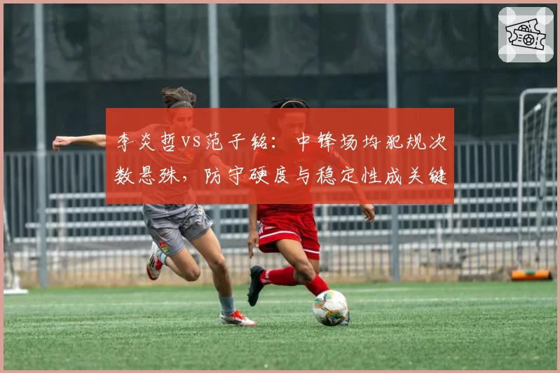 李炎哲vs范子铭:中锋场均犯规次数悬殊,防守硬度与稳定性成关键
