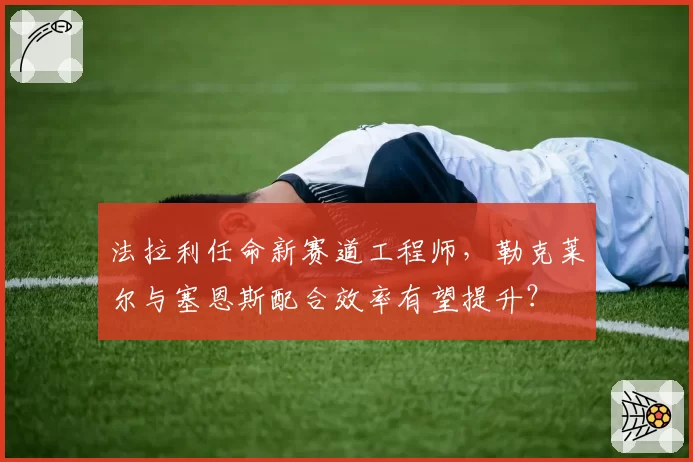 法拉利任命新赛道工程师，勒克莱尔与塞恩斯配合效率有望提升？