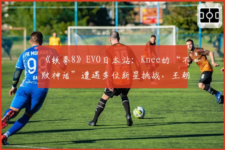 《铁拳8》EVO日本站:Knee的“不败神话”遭遇多位新星挑战,王朝是否动摇?