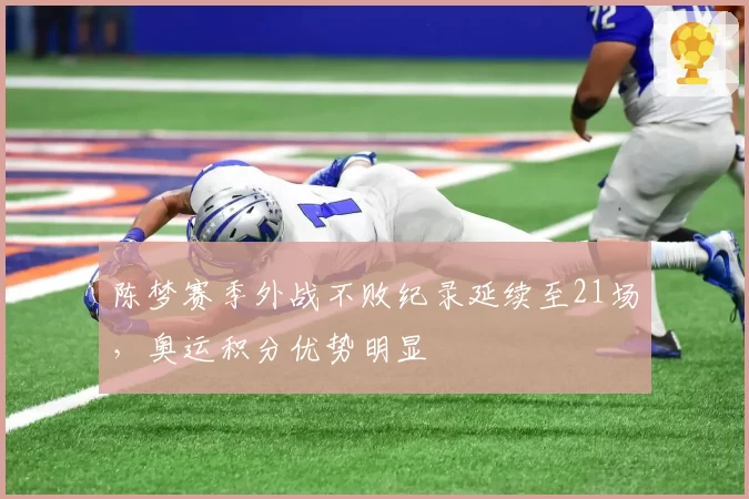 陈梦赛季外战不败纪录延续至21场，奥运积分优势明显