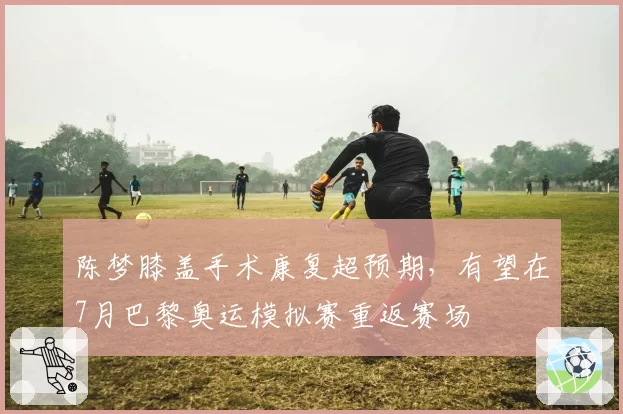 陈梦膝盖手术康复超预期，有望在7月巴黎奥运模拟赛重返赛场