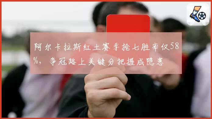 阿尔卡拉斯红土赛季抢七胜率仅58%，争冠路上关键分把握成隐患