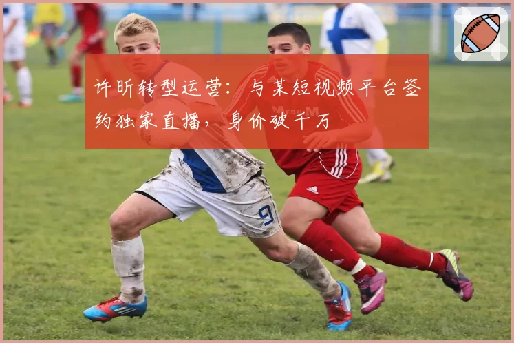 许昕转型运营：与某短视频平台签约独家直播，身价破千万