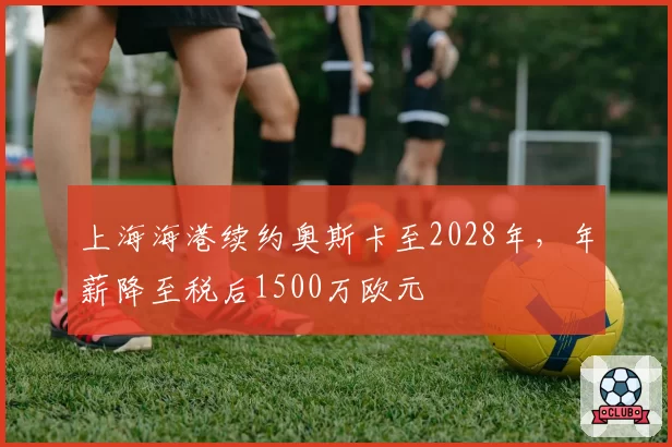 上海海港续约奥斯卡至2028年，年薪降至税后1500万欧元