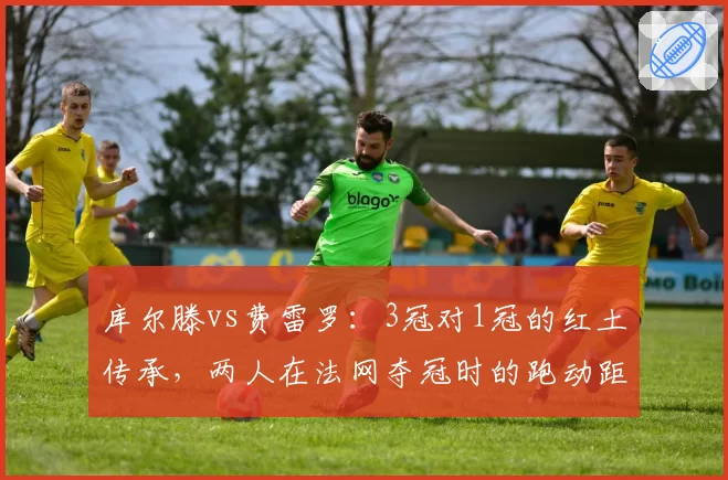库尔滕vs费雷罗：3冠对1冠的红土传承，两人在法网夺冠时的跑动距离与上旋球使用率对比