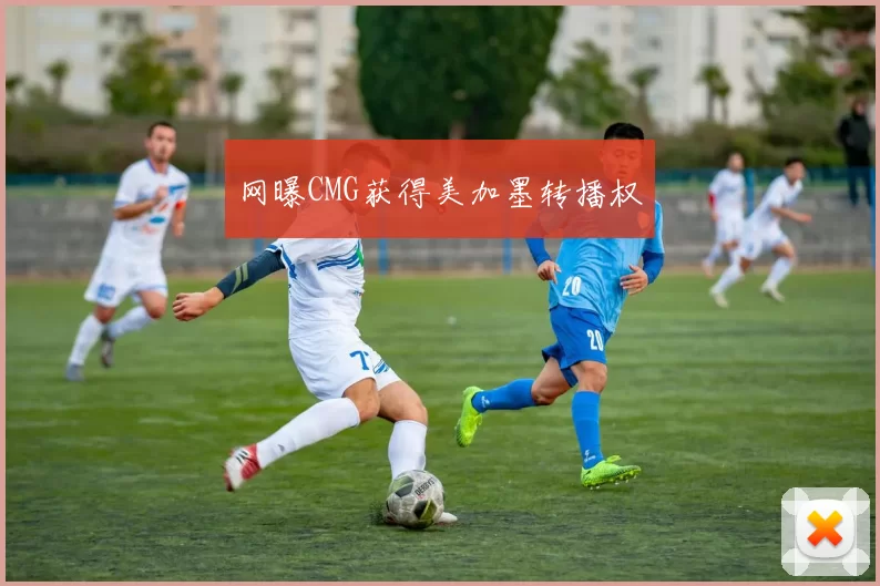 网曝CMG获得美加墨转播权