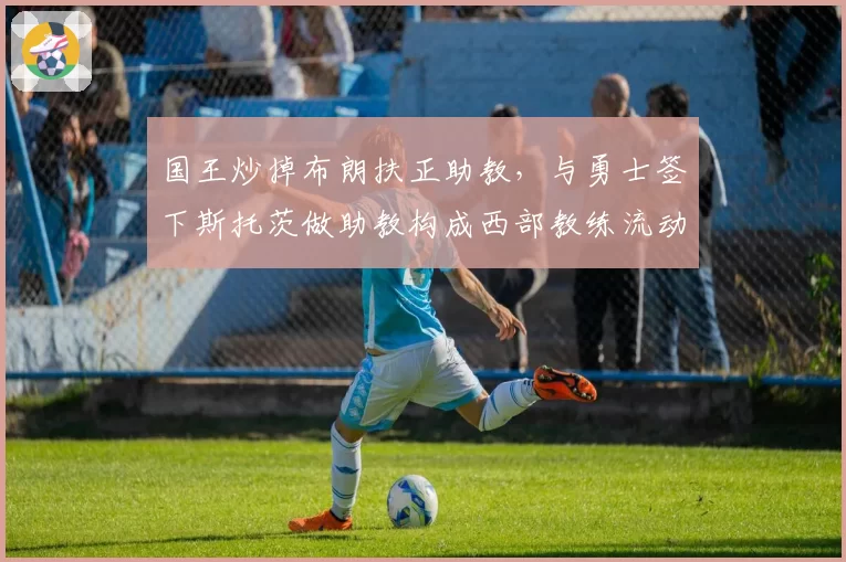 国王炒掉布朗扶正助教，与勇士签下斯托茨做助教构成西部教练流动镜像