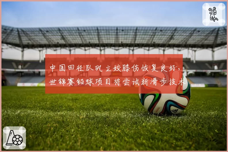 中国田径队巩立姣膝伤恢复良好，世锦赛铅球项目将尝试新滑步技术