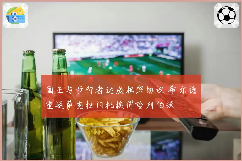 国王与步行者达成框架协议 希尔德重返萨克拉门托换得哈利伯顿