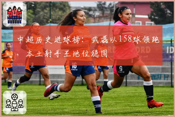 中超历史进球榜：武磊以158球领跑，本土射手王地位稳固