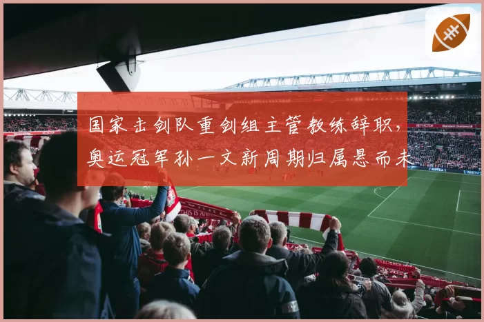 国家击剑队重剑组主管教练辞职,奥运冠军孙一文新周期归属悬而未决