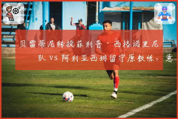 贝雷蒂尼转投菲利普·西格诺里尼团队 vs 阿利亚西姆留守原教练，意大利学派对决加拿大