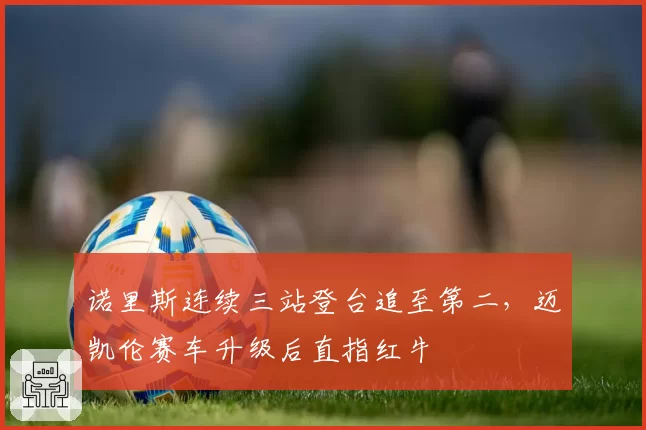 诺里斯连续三站登台追至第二，迈凯伦赛车升级后直指红牛