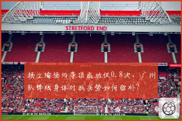 杨立瑜场均争顶成功仅0.8次，广州队锋线身体对抗劣势如何弥补？