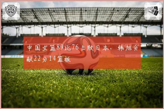 中国女篮89比76击败日本，韩旭贡献22分14篮板