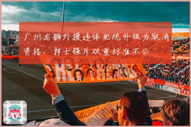 广州龙狮外援违体犯规升级为取消资格,郭士强斥双重标准不公