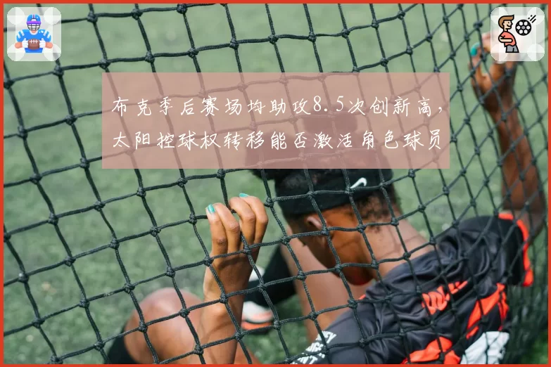 布克季后赛场均助攻8.5次创新高，太阳控球权转移能否激活角色球员？