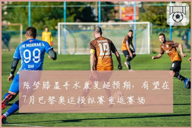 陈梦膝盖手术康复超预期，有望在7月巴黎奥运模拟赛重返赛场