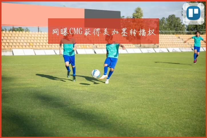 网曝CMG获得美加墨转播权