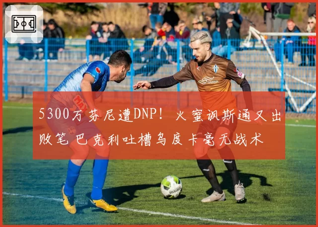 5300万芬尼遭DNP！火蜜讽斯通又出败笔 巴克利吐槽乌度卡毫无战术