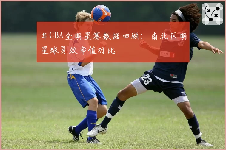 年CBA全明星赛数据回顾：南北区明星球员效率值对比