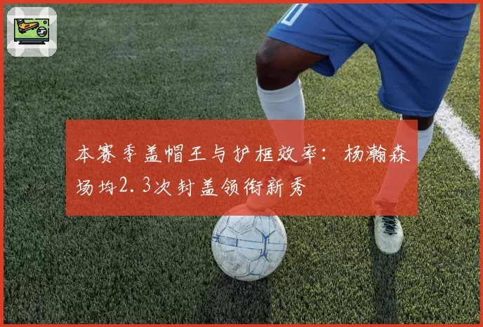 本赛季盖帽王与护框效率：杨瀚森场均2.3次封盖领衔新秀