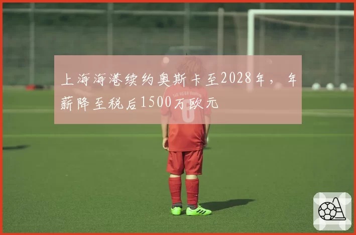 上海海港续约奥斯卡至2028年，年薪降至税后1500万欧元